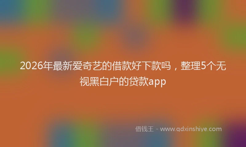 2026年最新爱奇艺的借款好下款吗，整理5个无视黑白户的贷款app