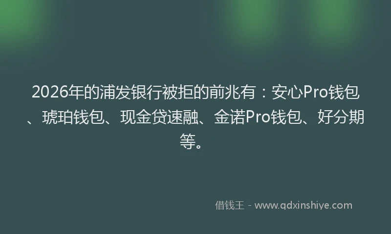 2026年的浦发银行被拒的前兆有：安心Pro钱包、琥珀钱包、现金贷速融、金诺Pro钱包、好分期等。
