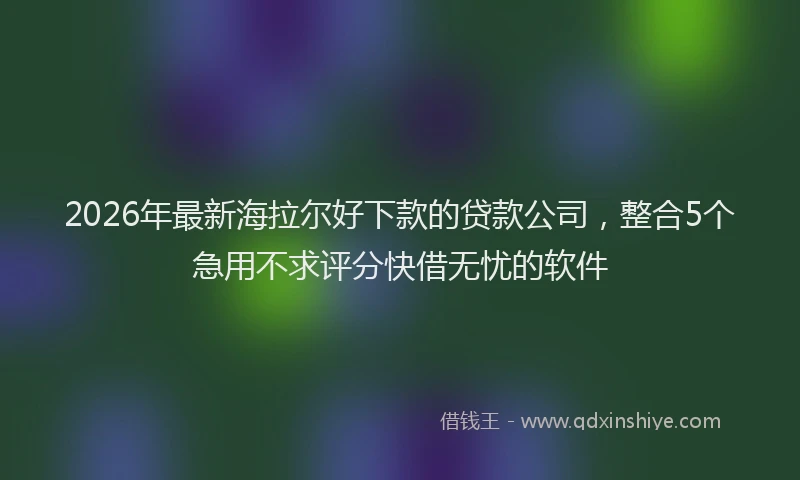2026年最新海拉尔好下款的贷款公司，整合5个急用不求评分快借无忧的软件