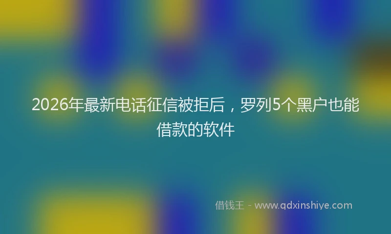 2026年最新电话征信被拒后，罗列5个黑户也能借款的软件