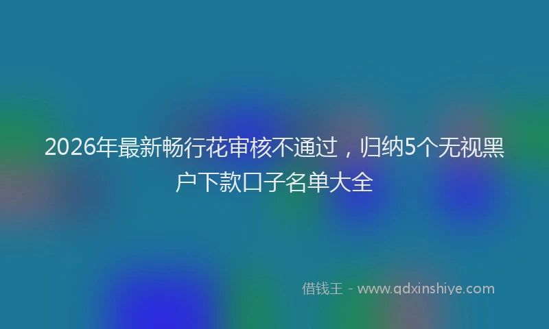 2026年最新畅行花审核不通过，归纳5个无视黑户下款口子名单大全