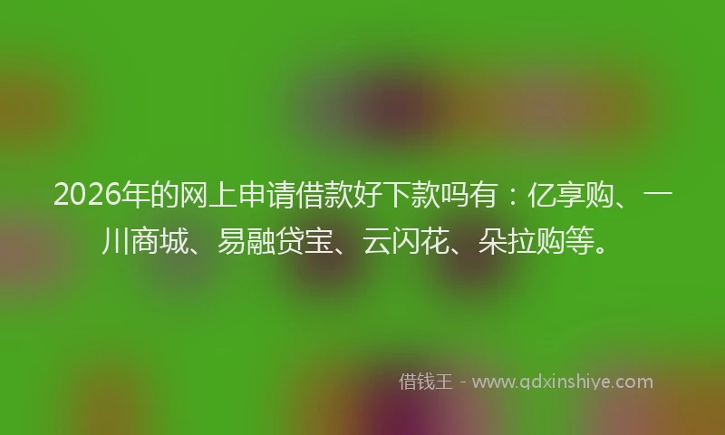 2026年的网上申请借款好下款吗有：亿享购、一川商城、易融贷宝、云闪花、朵拉购等。