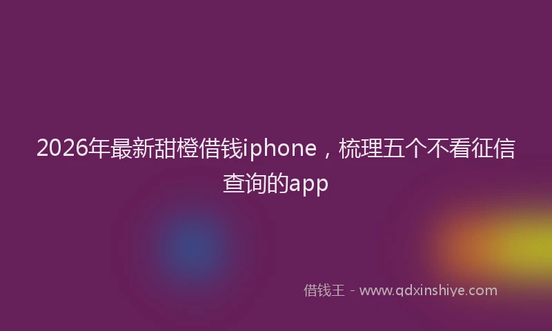 2026年最新甜橙借钱iphone，梳理五个不看征信查询的app