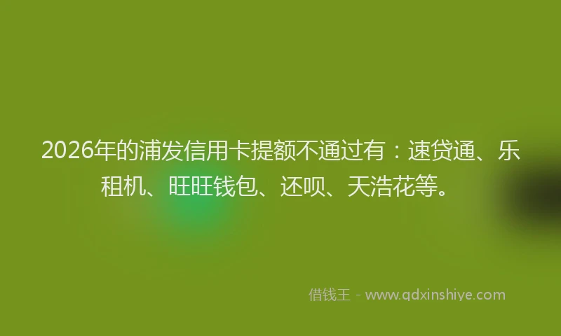 2026年的浦发信用卡提额不通过有：速贷通、乐租机、旺旺钱包、还呗、天浩花等。