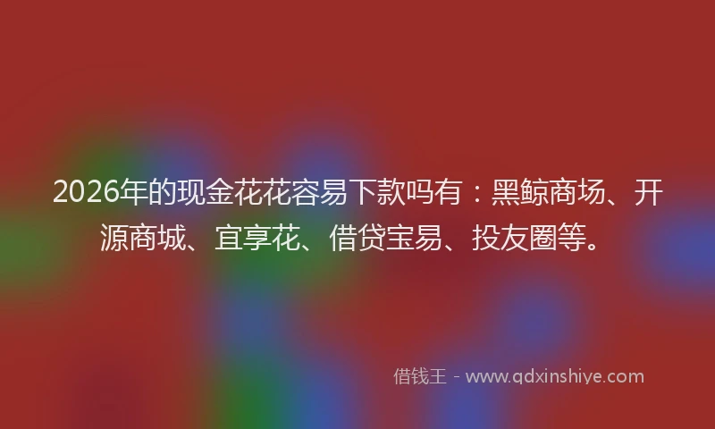 2026年的现金花花容易下款吗有：黑鲸商场、开源商城、宜享花、借贷宝易、投友圈等。