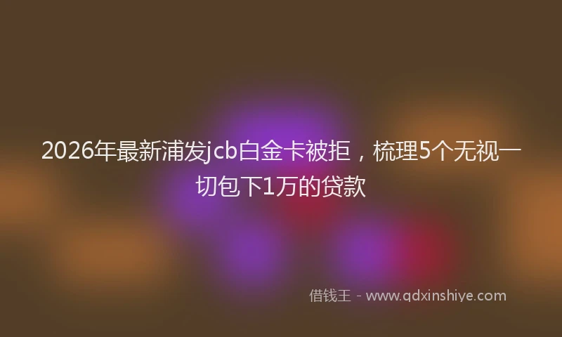 2026年最新浦发jcb白金卡被拒，梳理5个无视一切包下1万的贷款