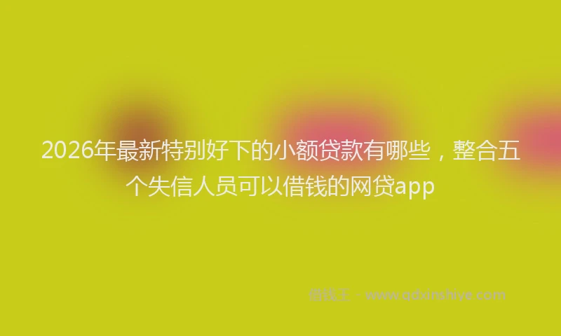 2026年最新特别好下的小额贷款有哪些，整合五个失信人员可以借钱的网贷app