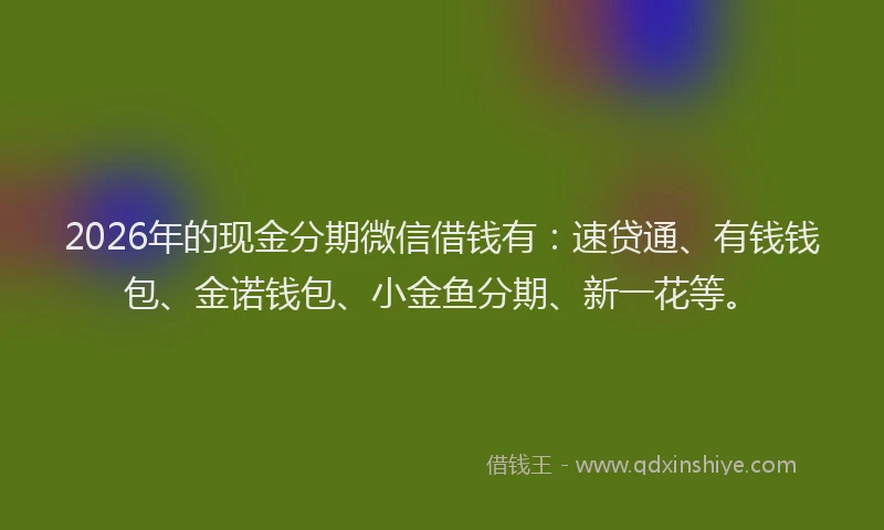 2026年的现金分期微信借钱有：速贷通、有钱钱包、金诺钱包、小金鱼分期、新一花等。