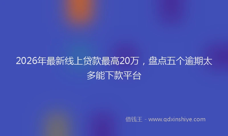 2026年最新线上贷款最高20万，盘点五个逾期太多能下款平台