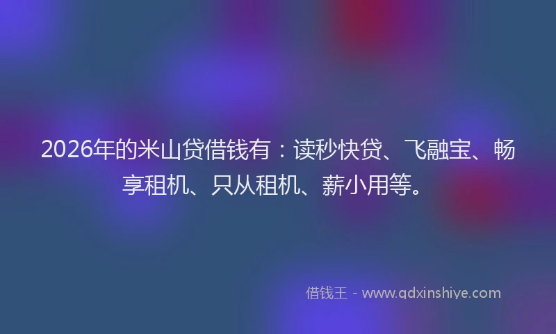 2026年的米山贷借钱有：读秒快贷、飞融宝、畅享租机、只从租机、薪小用等。