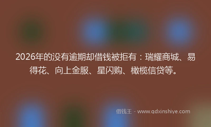 2026年的没有逾期却借钱被拒有：瑞耀商城、易得花、向上金服、星闪购、橄榄信贷等。