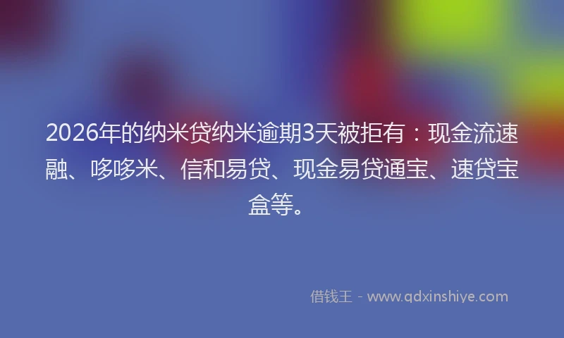 2026年的纳米贷纳米逾期3天被拒有：现金流速融、哆哆米、信和易贷、现金易贷通宝、速贷宝盒等。