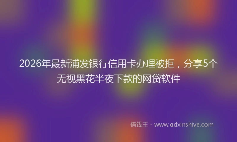 2026年最新浦发银行信用卡办理被拒，分享5个无视黑花半夜下款的网贷软件