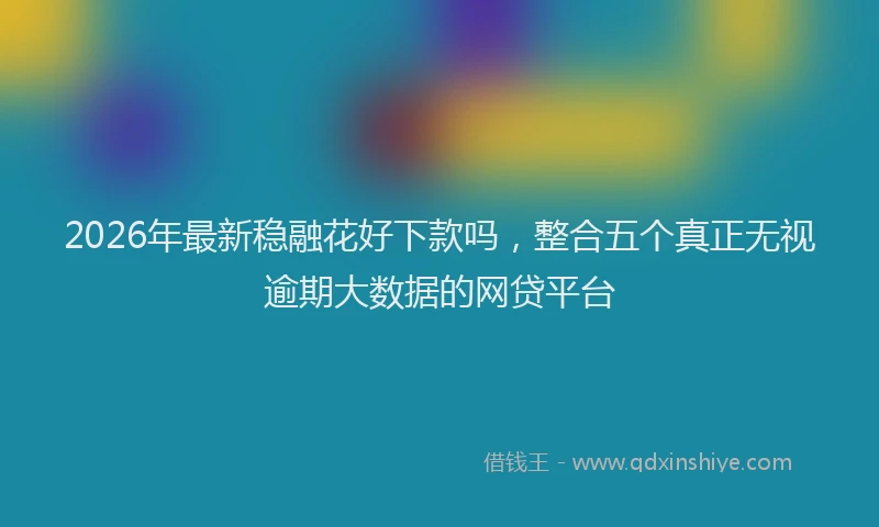 2026年最新稳融花好下款吗，整合五个真正无视逾期大数据的网贷平台
