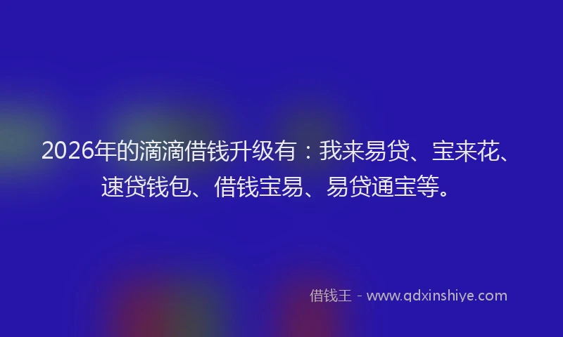 2026年的滴滴借钱升级有：我来易贷、宝来花、速贷钱包、借钱宝易、易贷通宝等。