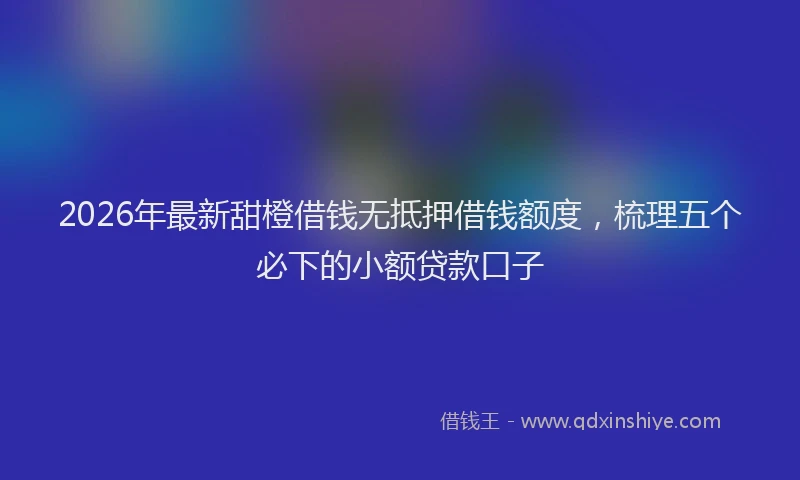 2026年最新甜橙借钱无抵押借钱额度，梳理五个必下的小额贷款口子