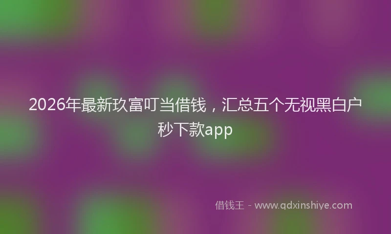 2026年最新玖富叮当借钱，汇总五个无视黑白户秒下款app