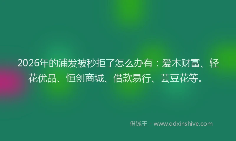 2026年的浦发被秒拒了怎么办有：爱木财富、轻花优品、恒创商城、借款易行、芸豆花等。