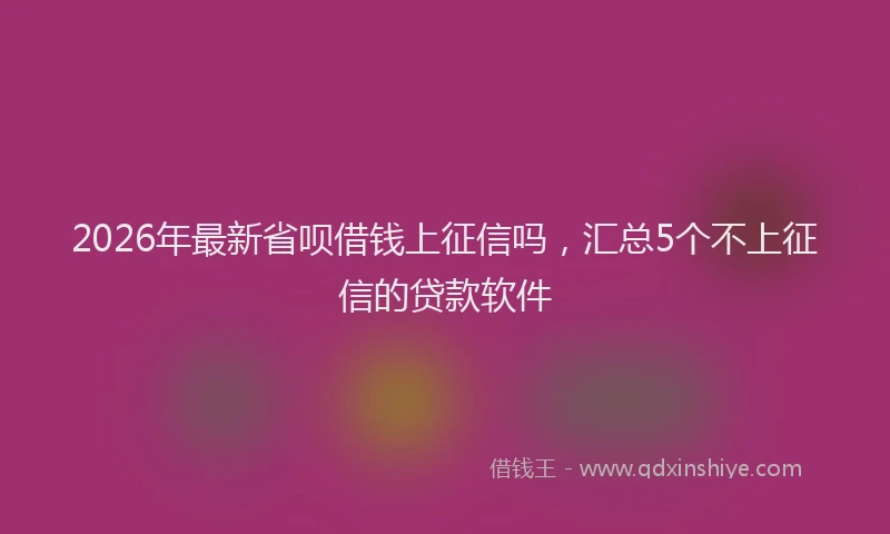 2026年最新省呗借钱上征信吗，汇总5个不上征信的贷款软件