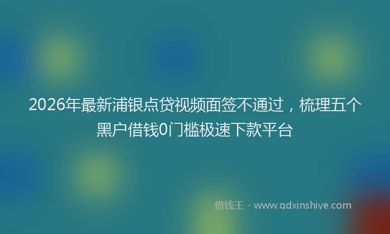 2026年最新浦银点贷视频面签不通过，梳理五个黑户借钱0门槛极速下款平台