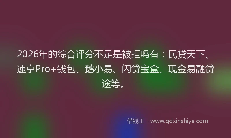 2026年的综合评分不足是被拒吗有：民贷天下、速享Pro+钱包、鹅小易、闪贷宝盒、现金易融贷途等。