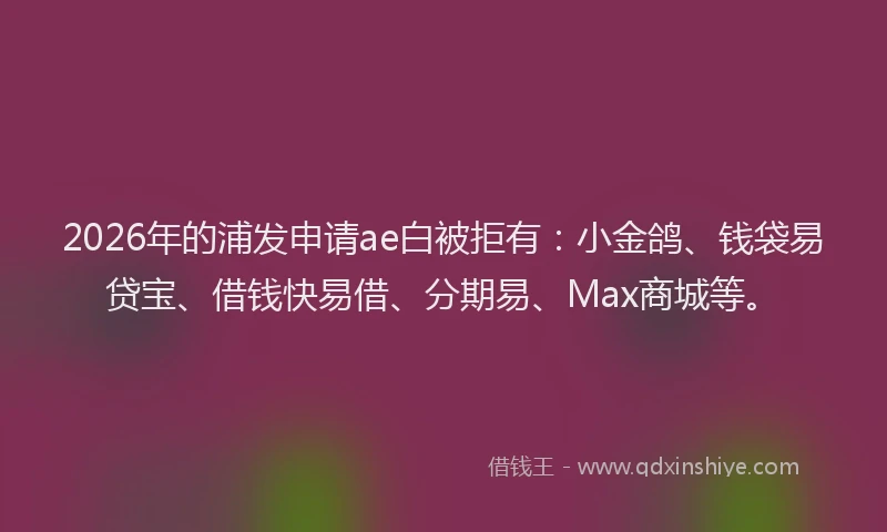 2026年的浦发申请ae白被拒有：小金鸽、钱袋易贷宝、借钱快易借、分期易、Max商城等。