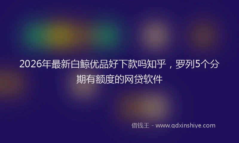 2026年最新白鲸优品好下款吗知乎，罗列5个分期有额度的网贷软件