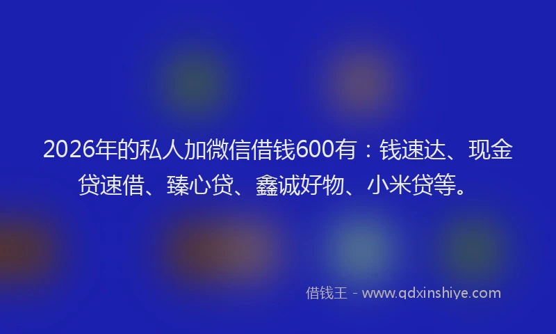 2026年的私人加微信借钱600有：钱速达、现金贷速借、臻心贷、鑫诚好物、小米贷等。