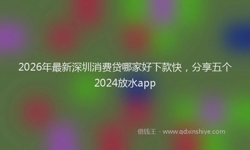 2026年最新深圳消费贷哪家好下款快，分享五个2024放水app