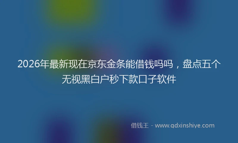 2026年最新现在京东金条能借钱吗吗，盘点五个无视黑白户秒下款口子软件
