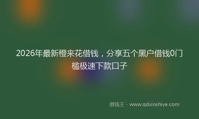 2026年最新橙来花借钱，分享五个黑户借钱0门槛极速下款口子