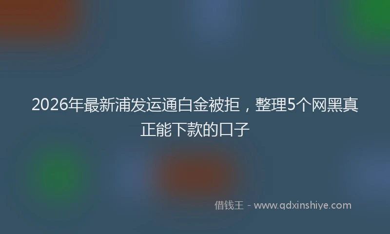 2026年最新浦发运通白金被拒，整理5个网黑真正能下款的口子