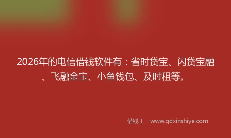 2026年的电信借钱软件有：省时贷宝、闪贷宝融、飞融金宝、小鱼钱包、及时租等。