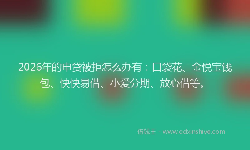 2026年的申贷被拒怎么办有：口袋花、金悦宝钱包、快快易借、小爱分期、放心借等。