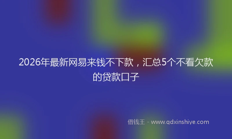 2026年最新网易来钱不下款，汇总5个不看欠款的贷款口子
