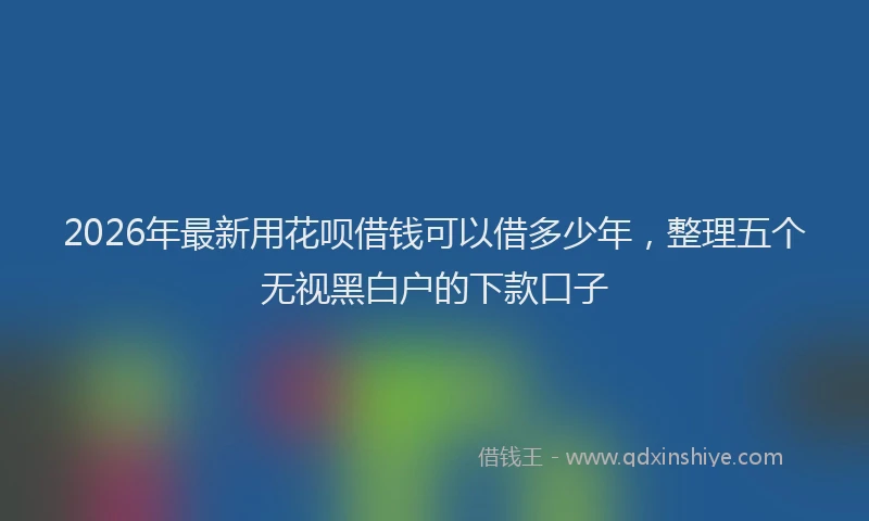2026年最新用花呗借钱可以借多少年，整理五个无视黑白户的下款口子