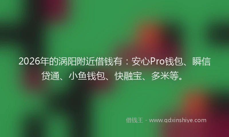 2026年的涡阳附近借钱有：安心Pro钱包、瞬信贷通、小鱼钱包、快融宝、多米等。