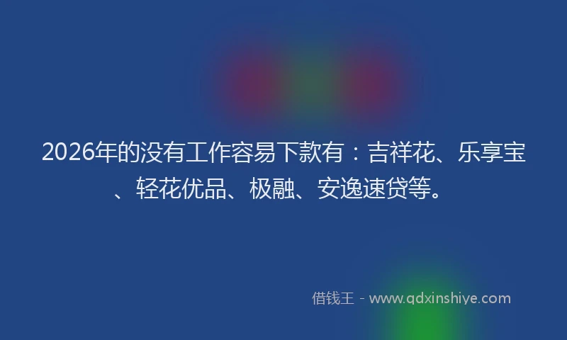 2026年的没有工作容易下款有：吉祥花、乐享宝、轻花优品、极融、安逸速贷等。
