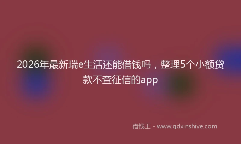 2026年最新瑞e生活还能借钱吗，整理5个小额贷款不查征信的app