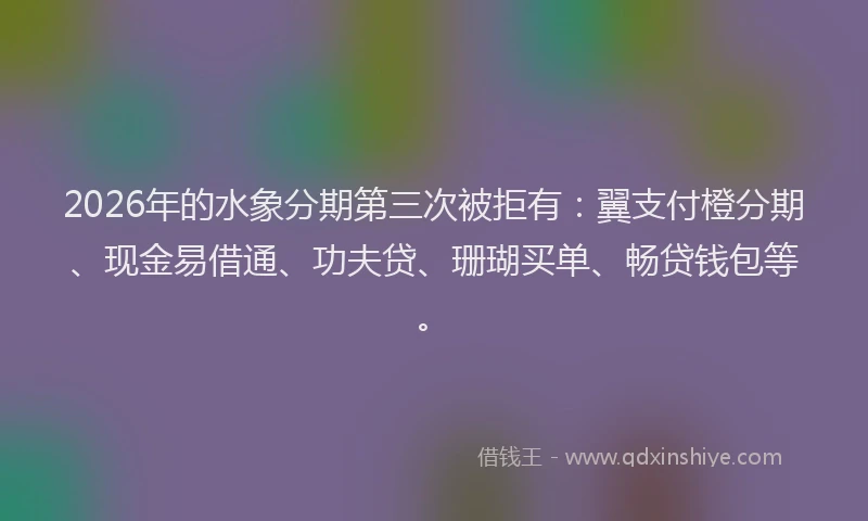 2026年的水象分期第三次被拒有：翼支付橙分期、现金易借通、功夫贷、珊瑚买单、畅贷钱包等。