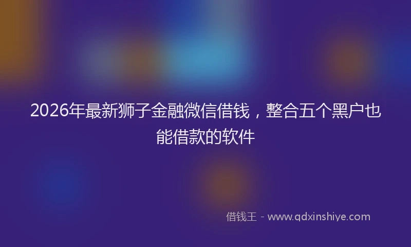 2026年最新狮子金融微信借钱，整合五个黑户也能借款的软件