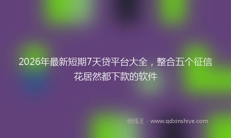 2026年最新短期7天贷平台大全，整合五个征信花居然都下款的软件