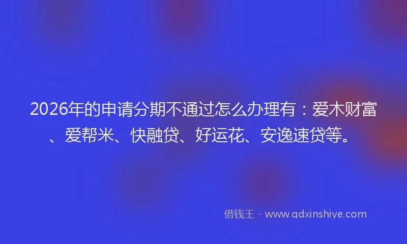 2026年的申请分期不通过怎么办理有：爱木财富、爱帮米、快融贷、好运花、安逸速贷等。