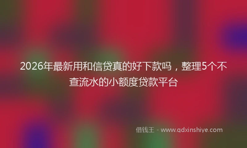 2026年最新用和信贷真的好下款吗，整理5个不查流水的小额度贷款平台