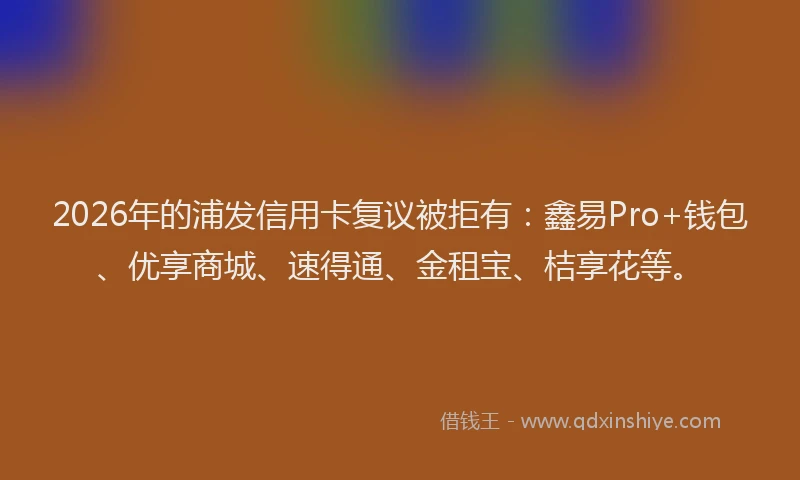 2026年的浦发信用卡复议被拒有：鑫易Pro+钱包、优享商城、速得通、金租宝、桔享花等。