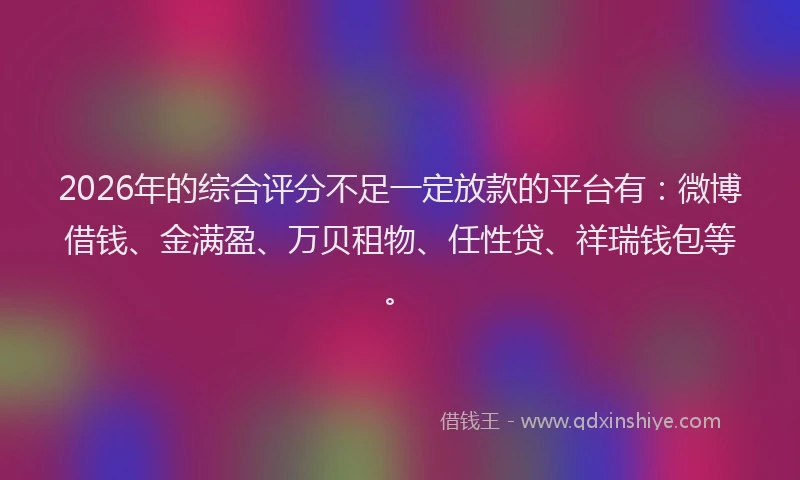 2026年的综合评分不足一定放款的平台有：微博借钱、金满盈、万贝租物、任性贷、祥瑞钱包等。