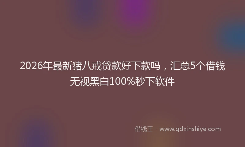 2026年最新猪八戒贷款好下款吗，汇总5个借钱无视黑白100%秒下软件