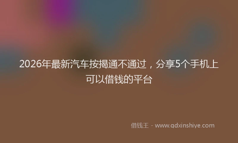 2026年最新汽车按揭通不通过，分享5个手机上可以借钱的平台