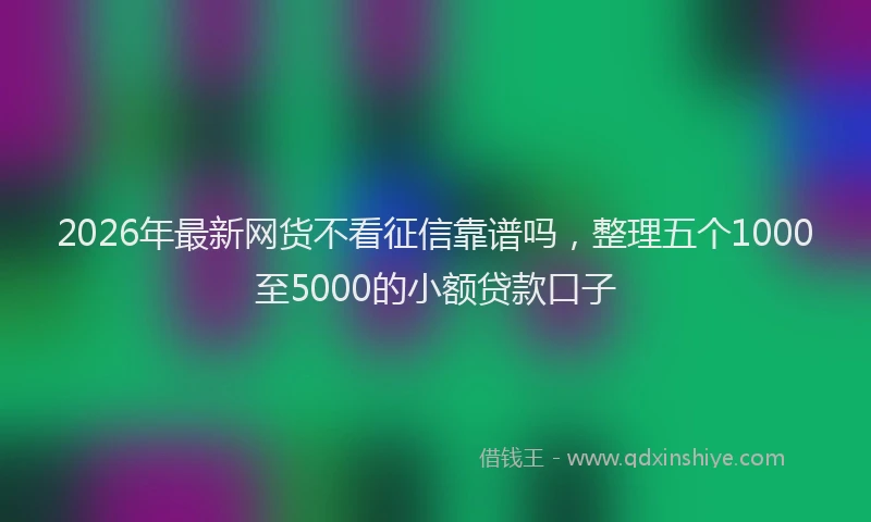 2026年最新网货不看征信靠谱吗，整理五个1000至5000的小额贷款口子