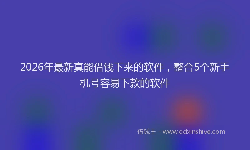 2026年最新真能借钱下来的软件，整合5个新手机号容易下款的软件